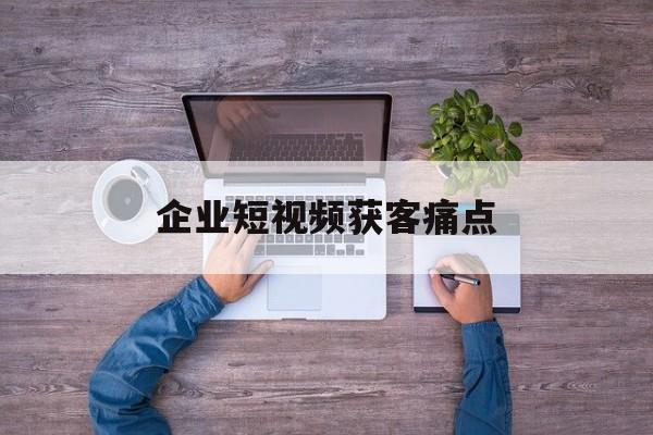 企业短视频获客痛点(企业短视频营销助手登录)